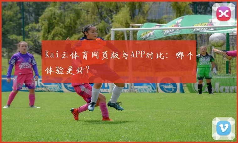 Kai云体育网页版与APP对比：哪个体验更好？